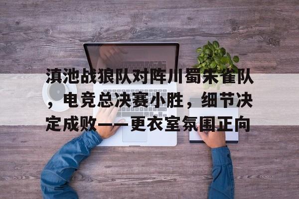 AYX手机版-关于滇池战狼队对阵川蜀朱雀队，电竞总决赛小胜，细节决定成败——更衣室氛围正向的信息